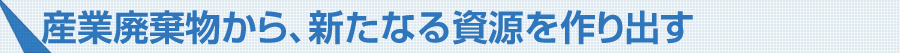 産業廃棄物から、新たなる資源を作り出す